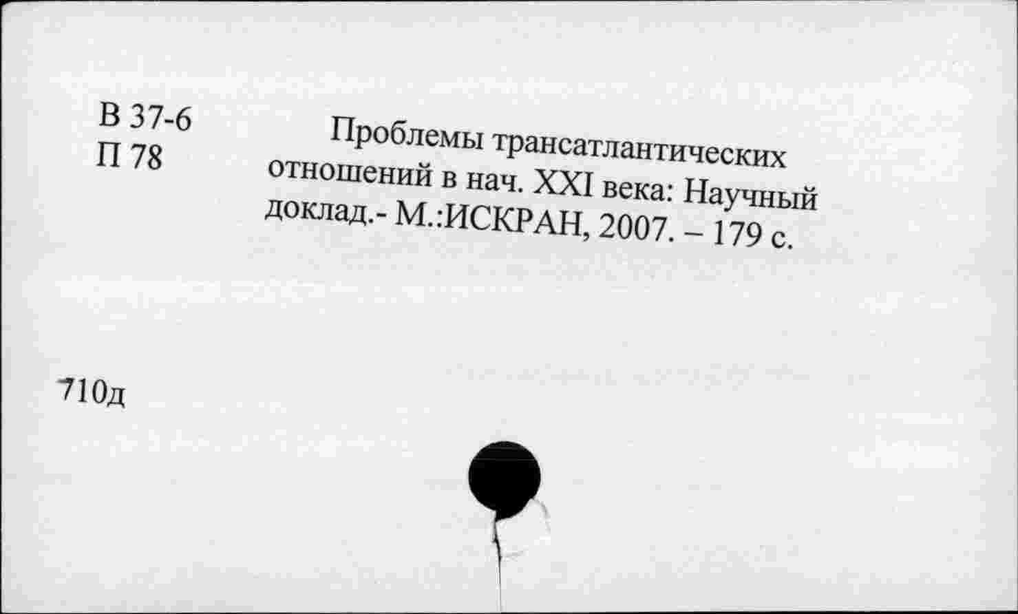 ﻿В 37-6
П 78
Проблемы трансатлантических отношений в нач. XXI века: Научный доклад.- М.:ИСКРАН, 2007. - 179 с.
710д